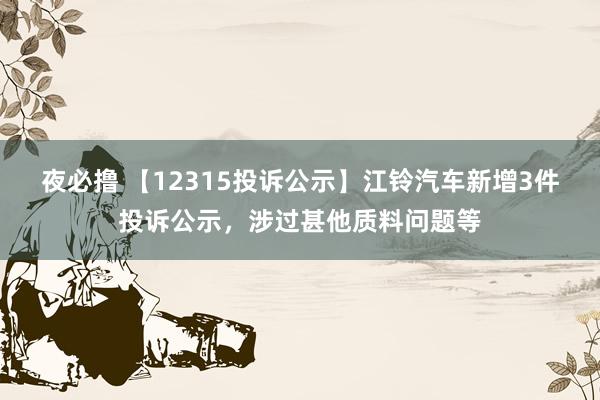 夜必撸 【12315投诉公示】江铃汽车新增3件投诉公示，涉过甚他质料问题等