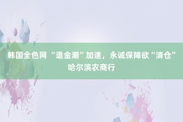 韩国全色网 “退金潮”加速，永诚保障欲“清仓”哈尔滨农商行