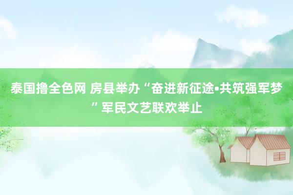 泰国撸全色网 房县举办“奋进新征途•共筑强军梦”军民文艺联欢举止