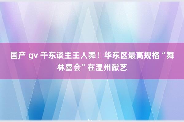 国产 gv 千东谈主王人舞！华东区最高规格“舞林嘉会”在温州献艺