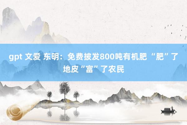 gpt 文爱 东明：免费披发800吨有机肥 “肥”了地皮“富”了农民