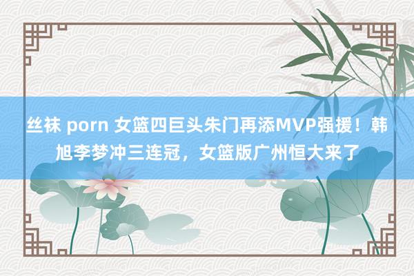 丝袜 porn 女篮四巨头朱门再添MVP强援！韩旭李梦冲三连冠，女篮版广州恒大来了