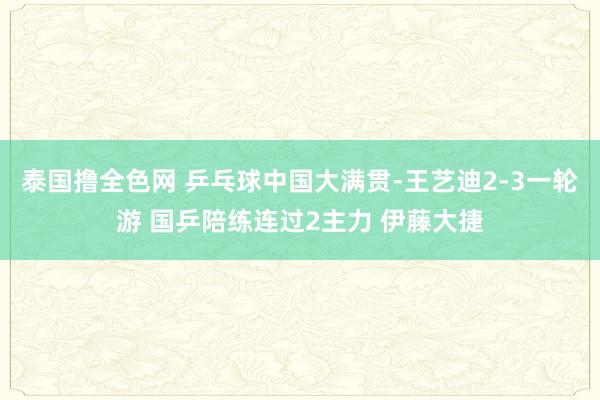 泰国撸全色网 乒乓球中国大满贯-王艺迪2-3一轮游 国乒陪练连过2主力 伊藤大捷