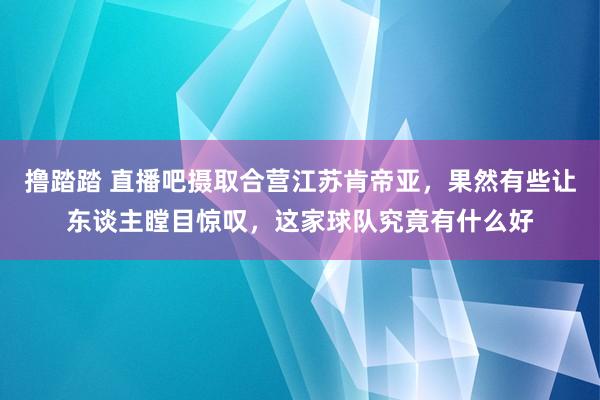 撸踏踏 直播吧摄取合营江苏肯帝亚，果然有些让东谈主瞠目惊叹，这家球队究竟有什么好