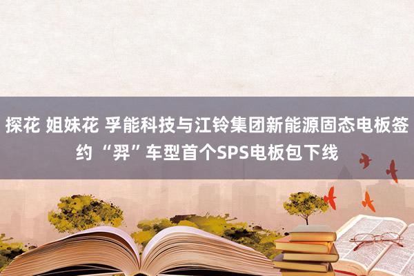 探花 姐妹花 孚能科技与江铃集团新能源固态电板签约 “羿”车型首个SPS电板包下线