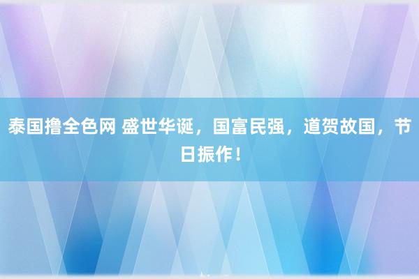 泰国撸全色网 盛世华诞，国富民强，道贺故国，节日振作！