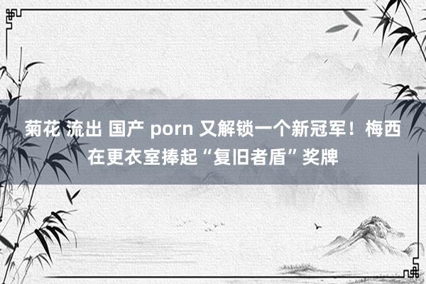 菊花 流出 国产 porn 又解锁一个新冠军！梅西在更衣室捧起“复旧者盾”奖牌