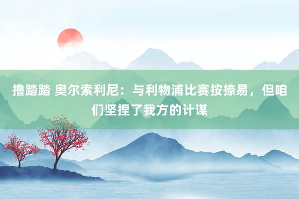 撸踏踏 奥尔索利尼：与利物浦比赛按捺易，但咱们坚捏了我方的计谋