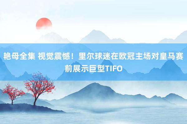 艳母全集 视觉震憾！里尔球迷在欧冠主场对皇马赛前展示巨型TIFO