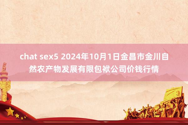 chat sex5 2024年10月1日金昌市金川自然农产物发展有限包袱公司价钱行情