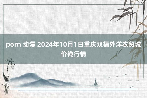 porn 动漫 2024年10月1日重庆双福外洋农贸城价钱行情