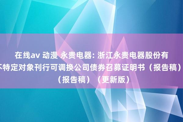 在线av 动漫 永贵电器: 浙江永贵电器股份有限公司向不特定对象刊行可调换公司债券召募证明书（报告稿）（更新版）