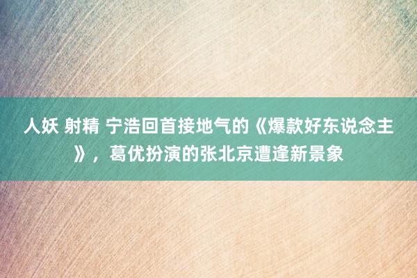 人妖 射精 宁浩回首接地气的《爆款好东说念主》，葛优扮演的张北京遭逢新景象