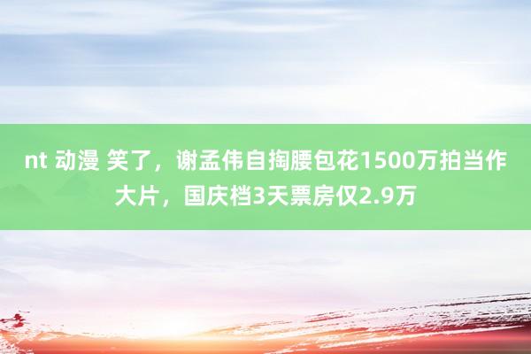 nt 动漫 笑了，谢孟伟自掏腰包花1500万拍当作大片，国庆档3天票房仅2.9万