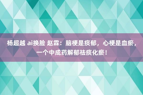 杨超越 ai换脸 赵霖：脑梗是痰郁，心梗是血瘀，一个中成药解郁祛痰化瘀！