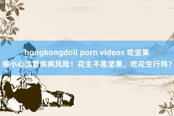 hongkongdoll porn videos 吃坚果缩小心血管疾病风险！花生不是坚果，吃花生行吗？