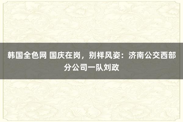 韩国全色网 国庆在岗，别样风姿：济南公交西部分公司一队刘政