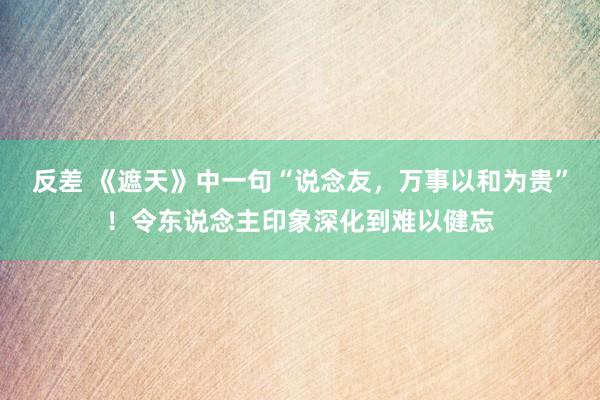 反差 《遮天》中一句“说念友，万事以和为贵”！令东说念主印象深化到难以健忘