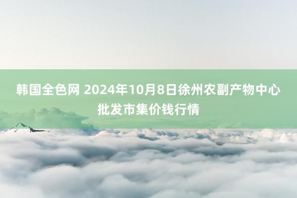 韩国全色网 2024年10月8日徐州农副产物中心批发市集价钱行情