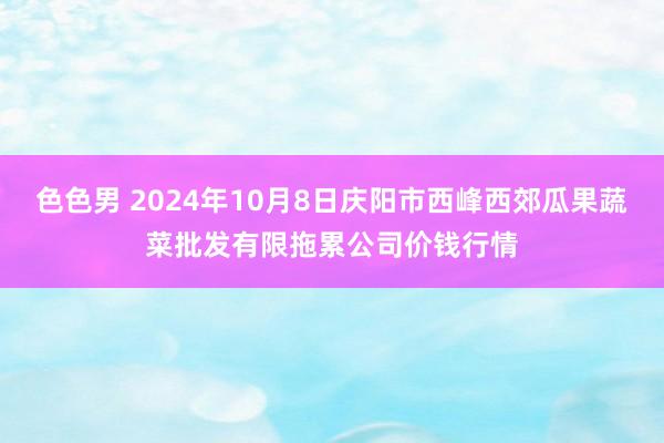 色色男 2024年10月8日庆阳市西峰西郊瓜果蔬菜批发有限拖累公司价钱行情