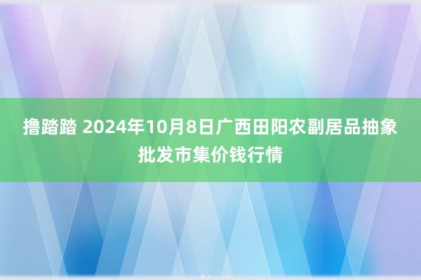 撸踏踏 2024年10月8日广西田阳农副居品抽象批发市集价钱行情