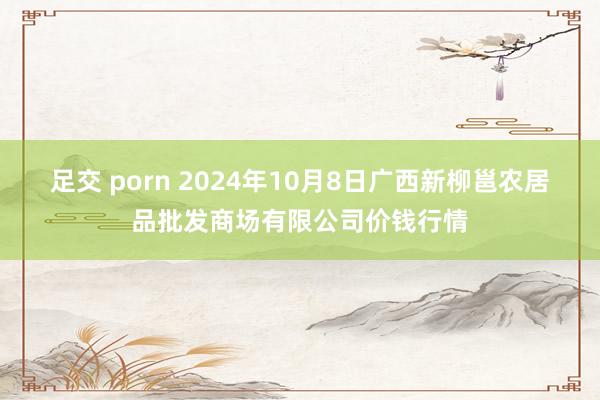 足交 porn 2024年10月8日广西新柳邕农居品批发商场有限公司价钱行情