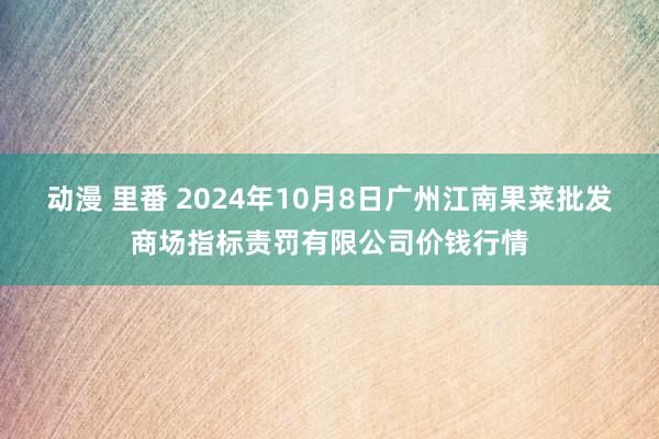 动漫 里番 2024年10月8日广州江南果菜批发商场指标责罚有限公司价钱行情