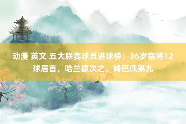 动漫 英文 五大联赛球员进球榜：36岁宿将12球居首，哈兰德次之，姆巴佩第九