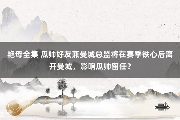 艳母全集 瓜帅好友兼曼城总监将在赛季铁心后离开曼城，影响瓜帅留任？