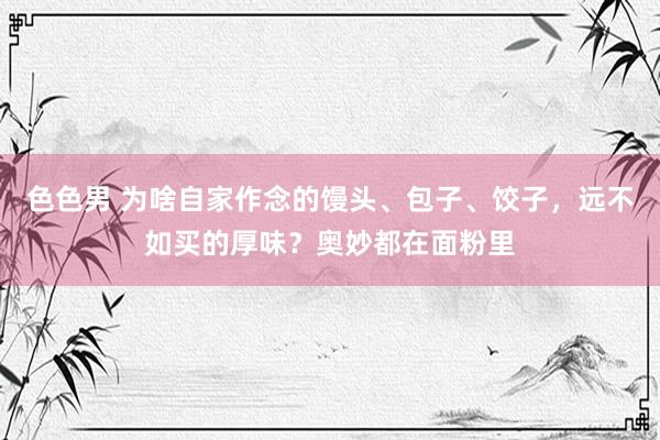 色色男 为啥自家作念的馒头、包子、饺子，远不如买的厚味？奥妙都在面粉里