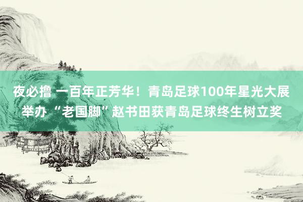 夜必撸 一百年正芳华！青岛足球100年星光大展举办 “老国脚”赵书田获青岛足球终生树立奖