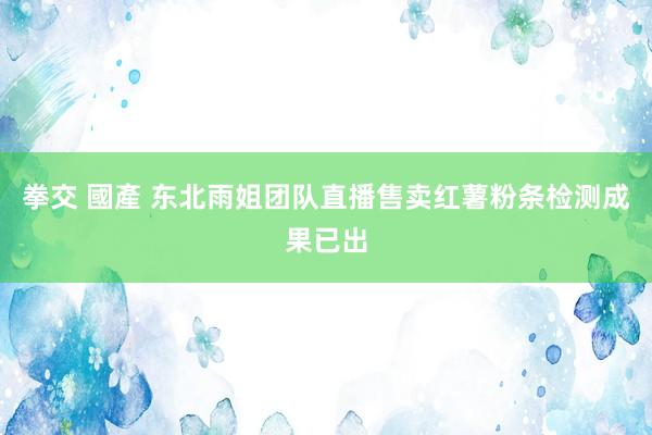 拳交 國產 东北雨姐团队直播售卖红薯粉条检测成果已出