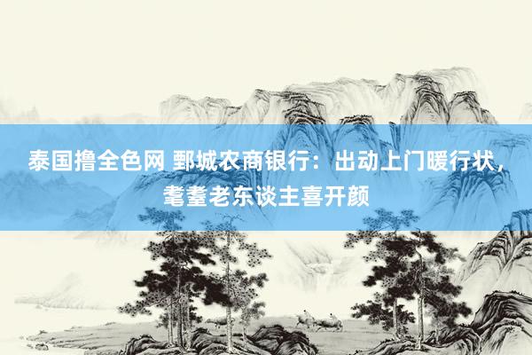 泰国撸全色网 鄄城农商银行：出动上门暖行状，耄耋老东谈主喜开颜