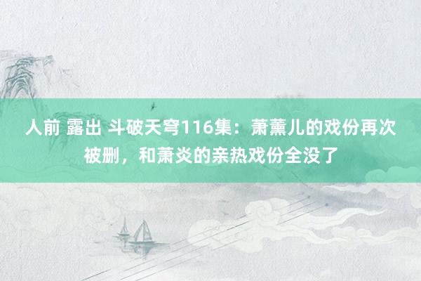 人前 露出 斗破天穹116集：萧薰儿的戏份再次被删，和萧炎的亲热戏份全没了