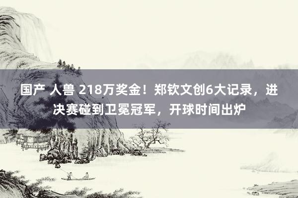 国产 人兽 218万奖金！郑钦文创6大记录，进决赛碰到卫冕冠军，开球时间出炉