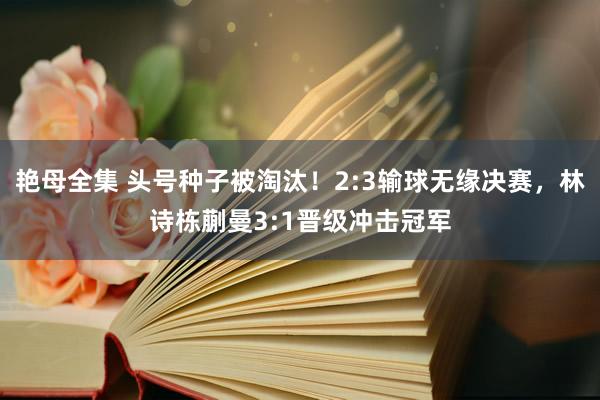 艳母全集 头号种子被淘汰！2:3输球无缘决赛，林诗栋蒯曼3:1晋级冲击冠军