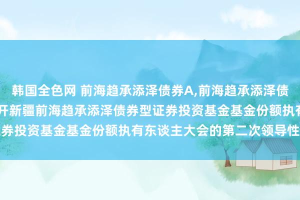 韩国全色网 前海趋承添泽债券A，前海趋承添泽债券C: 对于以通信神态召开新疆前海趋承添泽债券型证券投资基金基金份额执有东谈主大会的第二次领导性公告