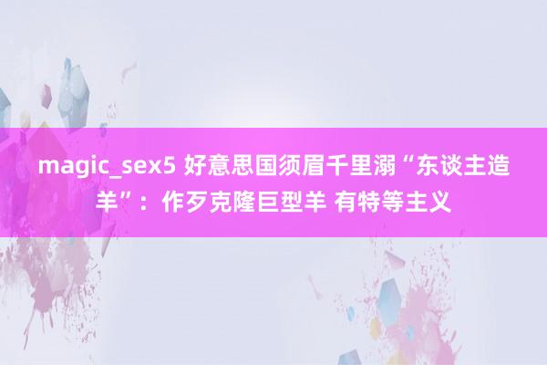 magic_sex5 好意思国须眉千里溺“东谈主造羊”：作歹克隆巨型羊 有特等主义