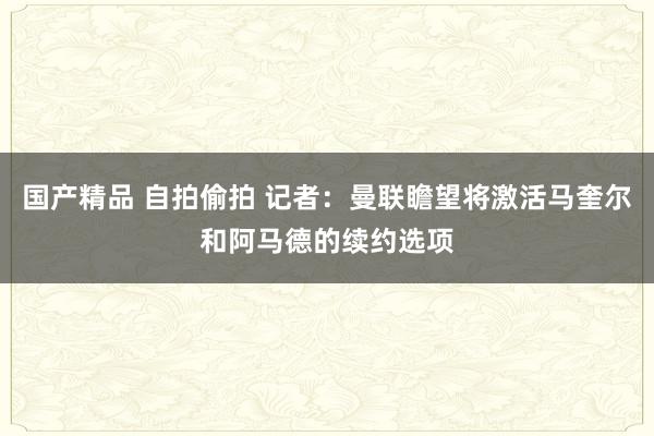 国产精品 自拍偷拍 记者：曼联瞻望将激活马奎尔和阿马德的续约选项