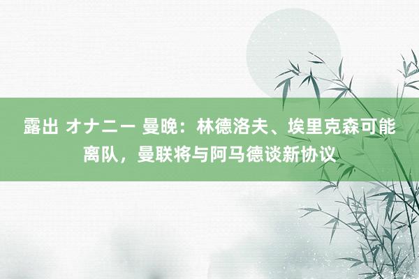 露出 オナニー 曼晚：林德洛夫、埃里克森可能离队，曼联将与阿马德谈新协议