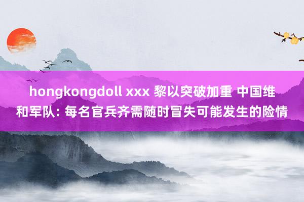 hongkongdoll xxx 黎以突破加重 中国维和军队: 每名官兵齐需随时冒失可能发生的险情