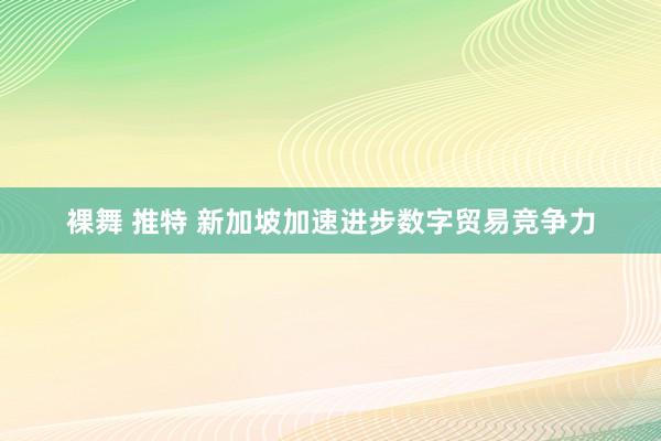 裸舞 推特 新加坡加速进步数字贸易竞争力