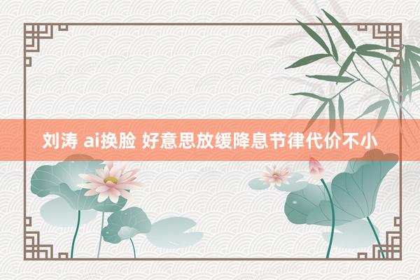 刘涛 ai换脸 好意思放缓降息节律代价不小