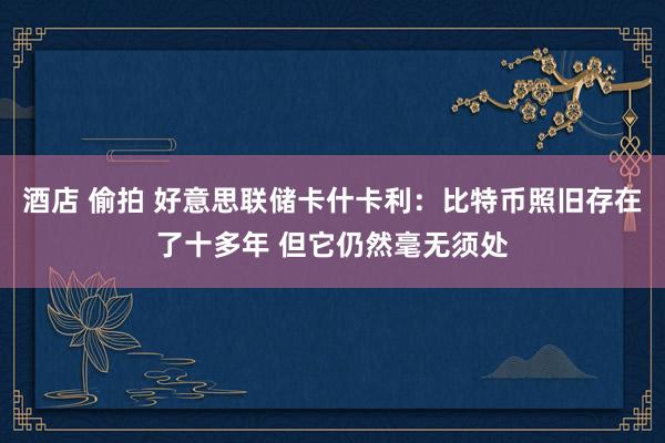 酒店 偷拍 好意思联储卡什卡利：比特币照旧存在了十多年 但它仍然毫无须处