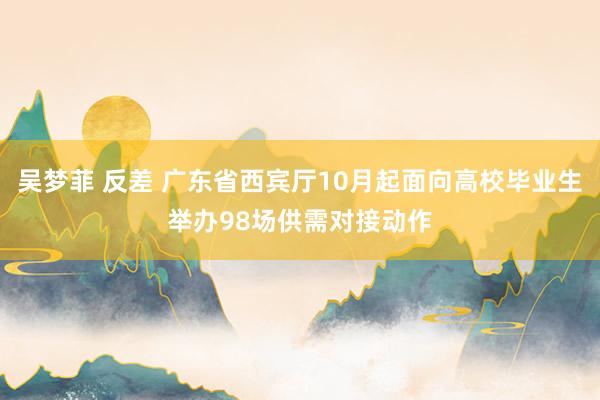 吴梦菲 反差 广东省西宾厅10月起面向高校毕业生举办98场供需对接动作