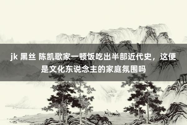 jk 黑丝 陈凯歌家一顿饭吃出半部近代史，这便是文化东说念主的家庭氛围吗