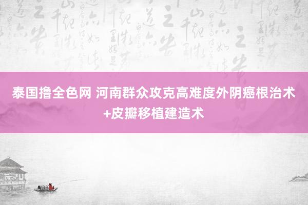 泰国撸全色网 河南群众攻克高难度外阴癌根治术+皮瓣移植建造术