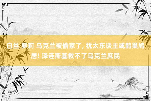 白丝 萝莉 乌克兰被偷家了， 犹太东谈主或鹊巢鸠居! 泽连斯基救不了乌克兰庶民