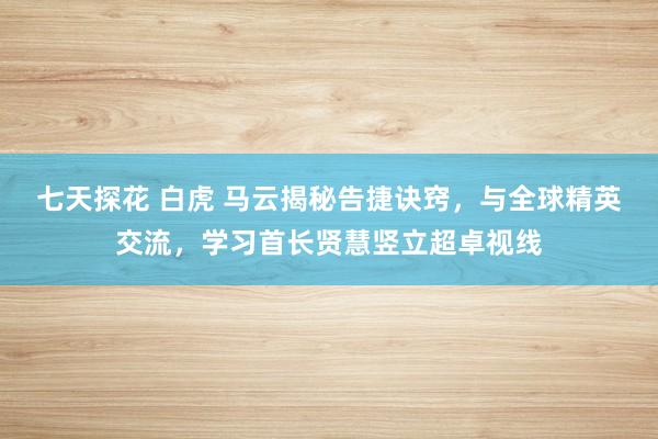 七天探花 白虎 马云揭秘告捷诀窍，与全球精英交流，学习首长贤慧竖立超卓视线