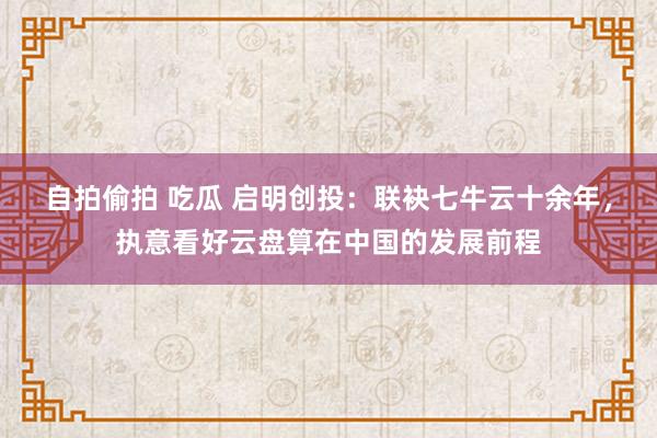 自拍偷拍 吃瓜 启明创投：联袂七牛云十余年，执意看好云盘算在中国的发展前程